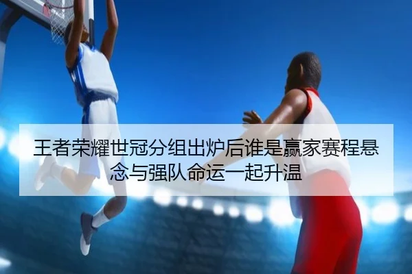 王者荣耀世冠分组出炉后谁是赢家赛程悬念与强队命运一起升温
