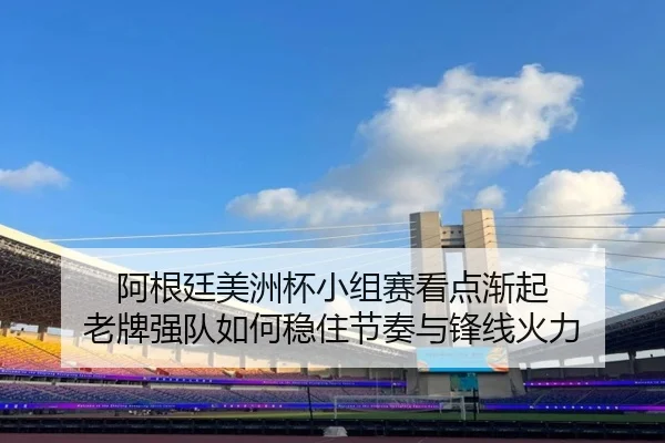 阿根廷美洲杯小组赛看点渐起 老牌强队如何稳住节奏与锋线火力